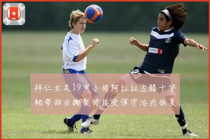拜仁女足19岁小将阿拉拉左膝十字韧带部分撕裂将接受保守治疗恢复计划启动